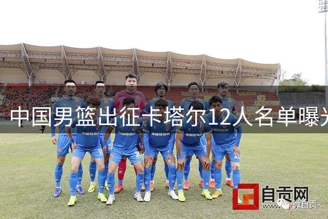 中国男篮出征卡塔尔12人名单曝光 赵继伟或告别国家队舞台
