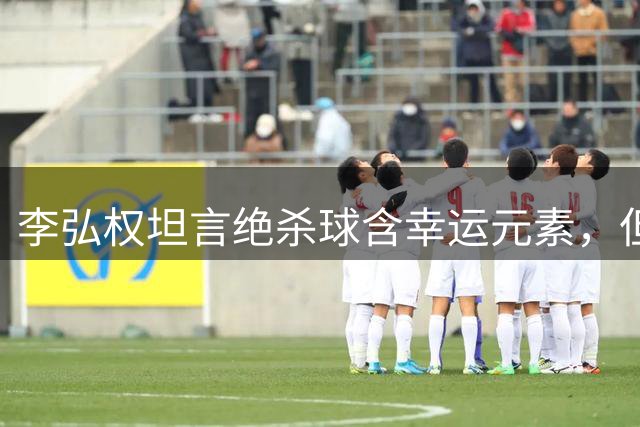 李弘权坦言绝杀球含幸运元素，但更多是团队拼搏结果