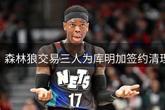 森林狼交易三人为库明加签约清理薪资空间