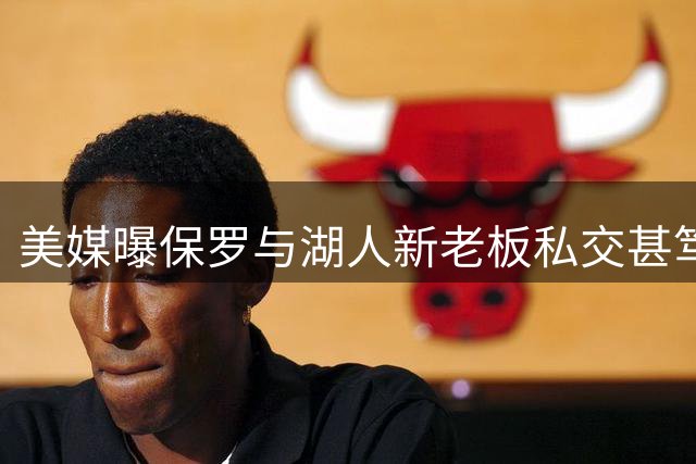 美媒曝保罗与湖人新老板私交甚笃 未来合作引遐想