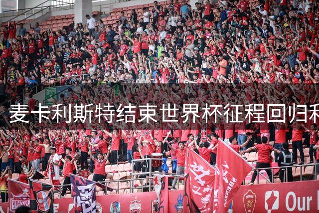 麦卡利斯特结束世界杯征程回归利物浦 红军队员开启季前备战