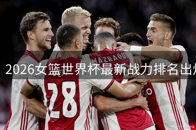 2026女篮世界杯最新战力排名出炉，中国队稳居世界第六