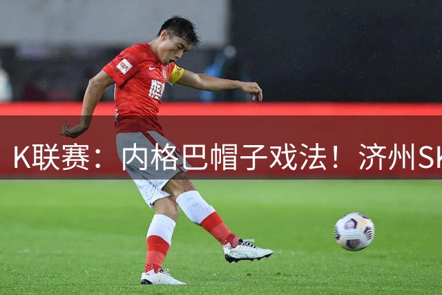 K联赛：内格巴帽子戏法！济州SK客场战胜全北现代！